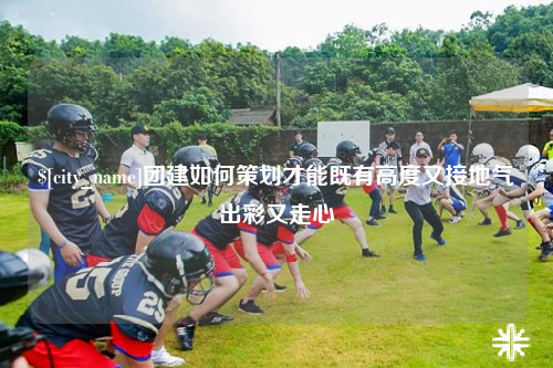 清远团建如何策划才能既有高度又接地气出彩又走心
